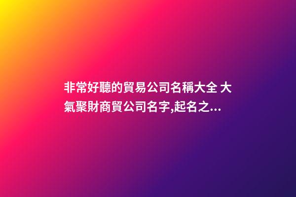 非常好聽的貿易公司名稱大全 大氣聚財商貿公司名字,起名之家